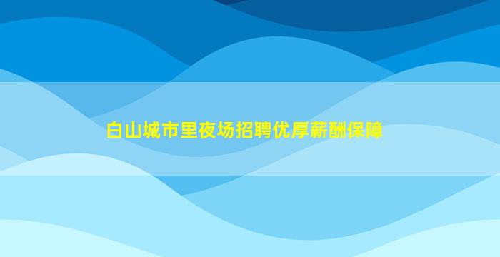 白山城市里夜场招聘优厚薪酬保障